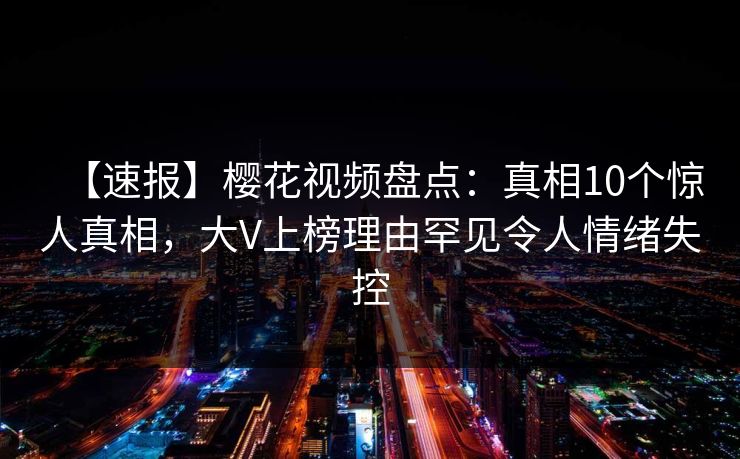 【速报】樱花视频盘点：真相10个惊人真相，大V上榜理由罕见令人情绪失控
