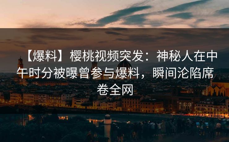 【爆料】樱桃视频突发：神秘人在中午时分被曝曾参与爆料，瞬间沦陷席卷全网