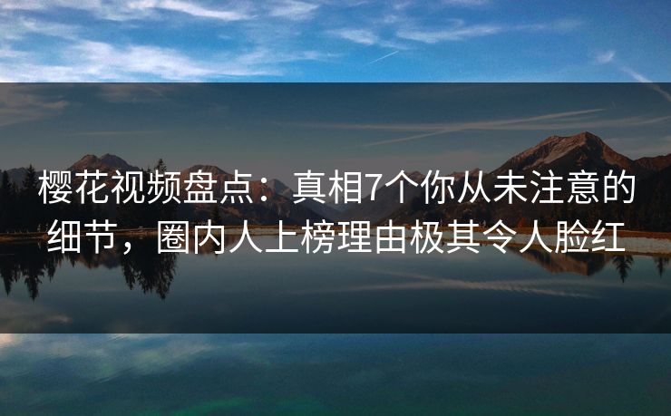 樱花视频盘点：真相7个你从未注意的细节，圈内人上榜理由极其令人脸红