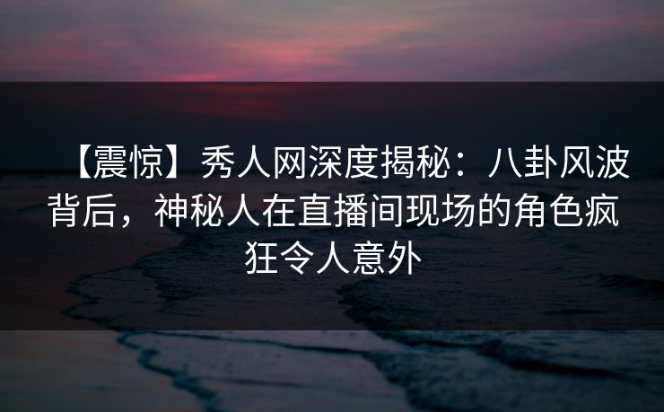 【震惊】秀人网深度揭秘:八卦风波背后,神秘人在直播间现场的角色疯狂令人意外 【震惊】秀人网深度揭秘:八卦风波背后,神秘人在直播间现场的角色疯狂令人意外