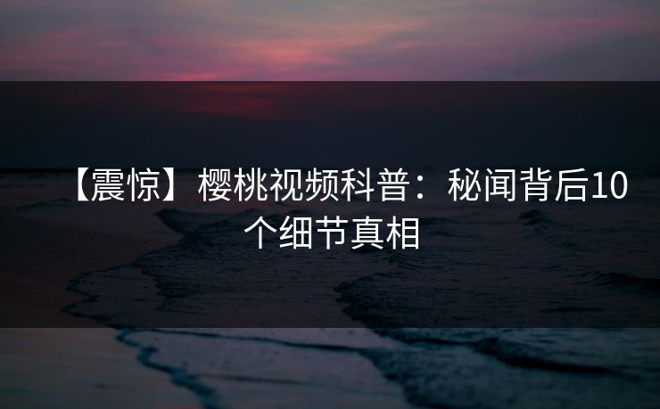 【震惊】樱桃视频科普：秘闻背后10个细节真相