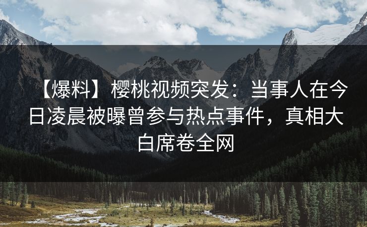 【爆料】樱桃视频突发：当事人在今日凌晨被曝曾参与热点事件，真相大白席卷全网