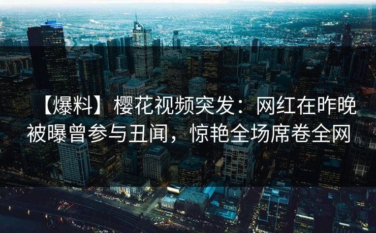 【爆料】樱花视频突发：网红在昨晚被曝曾参与丑闻，惊艳全场席卷全网