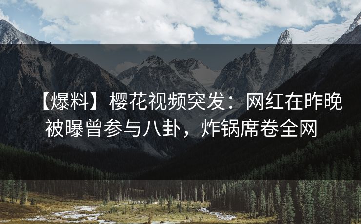 【爆料】樱花视频突发：网红在昨晚被曝曾参与八卦，炸锅席卷全网