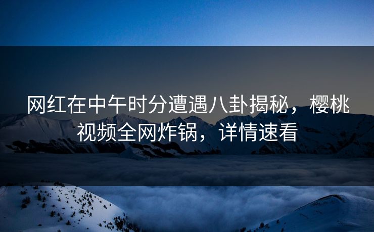 网红在中午时分遭遇八卦揭秘，樱桃视频全网炸锅，详情速看