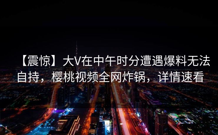 【震惊】大V在中午时分遭遇爆料无法自持，樱桃视频全网炸锅，详情速看
