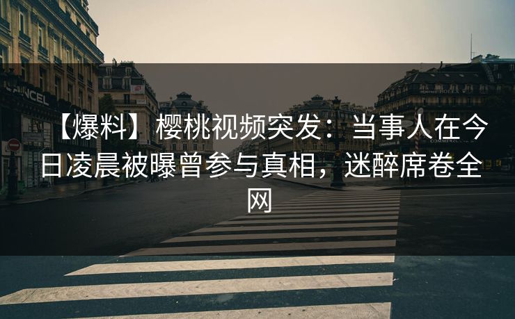 【爆料】樱桃视频突发：当事人在今日凌晨被曝曾参与真相，迷醉席卷全网