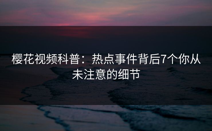 樱花视频科普：热点事件背后7个你从未注意的细节