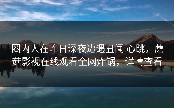 圈内人在昨日深夜遭遇丑闻 心跳,蘑菇影视在线观看全网炸锅,详情查看 圈内人在昨日深夜遭遇丑闻 心跳,蘑菇影视在线观看全网炸锅,详情查看