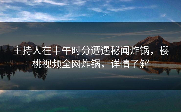 主持人在中午时分遭遇秘闻炸锅,樱桃视频全网炸锅,详情了解