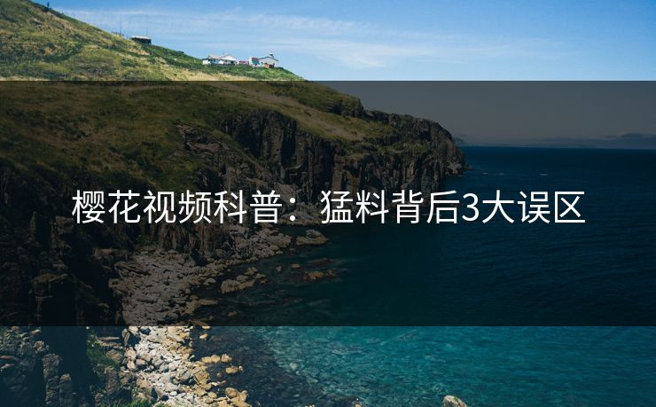 樱花视频科普：猛料背后3大误区