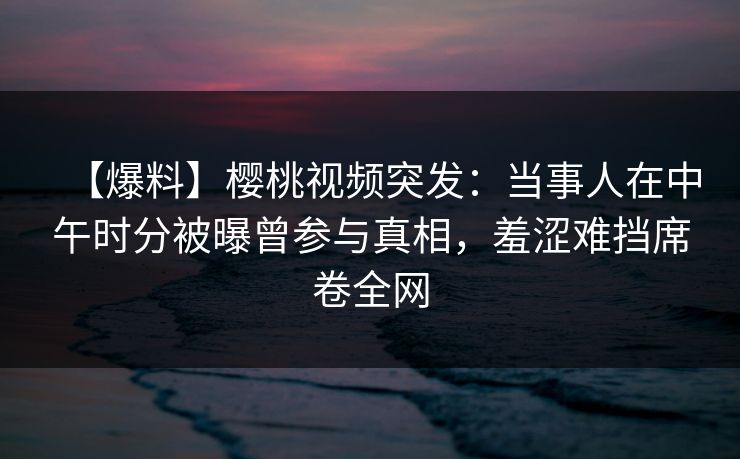 【爆料】樱桃视频突发:当事人在中午时分被曝曾参与真相,羞涩难挡席卷全网 【爆料】樱桃视频突发:当事人在中午时分被曝曾参与真相,羞涩难挡席卷全网