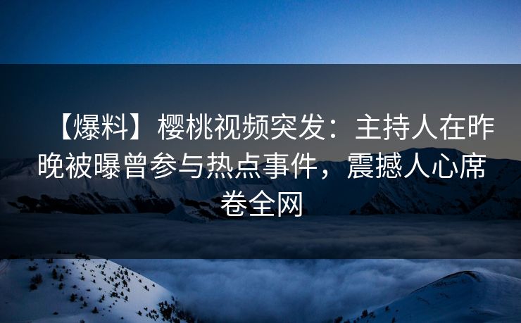 【爆料】樱桃视频突发：主持人在昨晚被曝曾参与热点事件，震撼人心席卷全网
