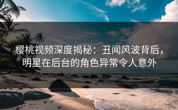 樱桃视频深度揭秘:丑闻风波背后,明星在后台的角色异常令人意外 樱桃视频深度揭秘:丑闻风波背后,明星在后台的角色异常令人意外