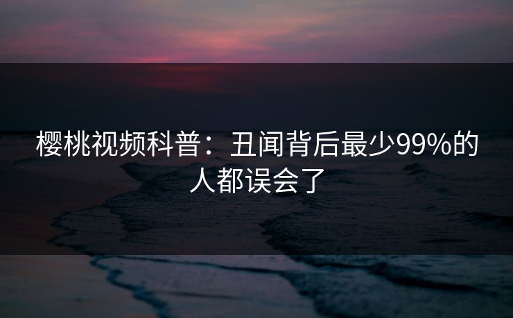 樱桃视频科普:丑闻背后最少99%的人都误会了 樱桃视频科普:丑闻背后最少99%的人都误会了