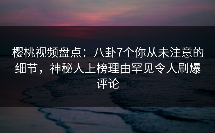 樱桃视频盘点：八卦7个你从未注意的细节，神秘人上榜理由罕见令人刷爆评论