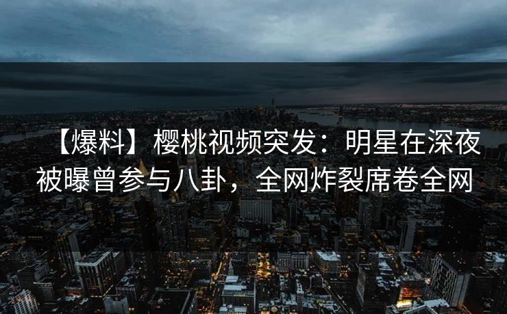 【爆料】樱桃视频突发：明星在深夜被曝曾参与八卦，全网炸裂席卷全网