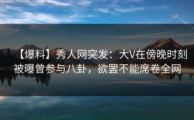 【爆料】秀人网突发：大V在傍晚时刻被曝曾参与八卦，欲罢不能席卷全网