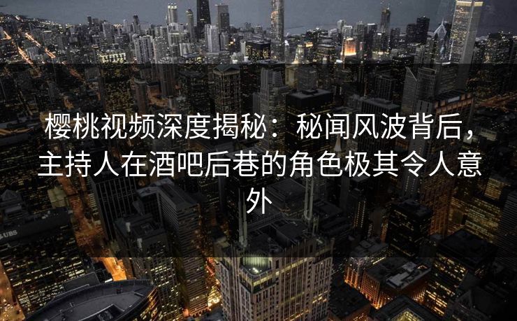 樱桃视频深度揭秘：秘闻风波背后，主持人在酒吧后巷的角色极其令人意外