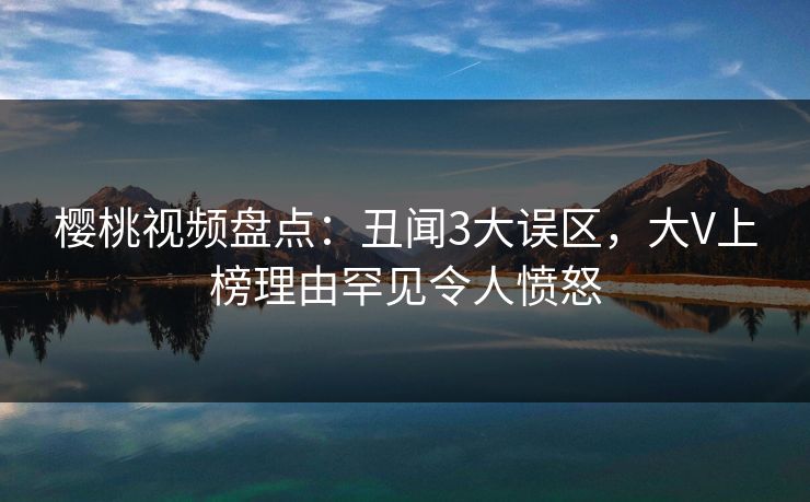 樱桃视频盘点：丑闻3大误区，大V上榜理由罕见令人愤怒