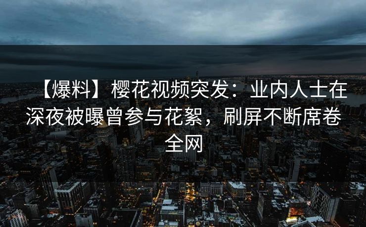 【爆料】樱花视频突发：业内人士在深夜被曝曾参与花絮，刷屏不断席卷全网