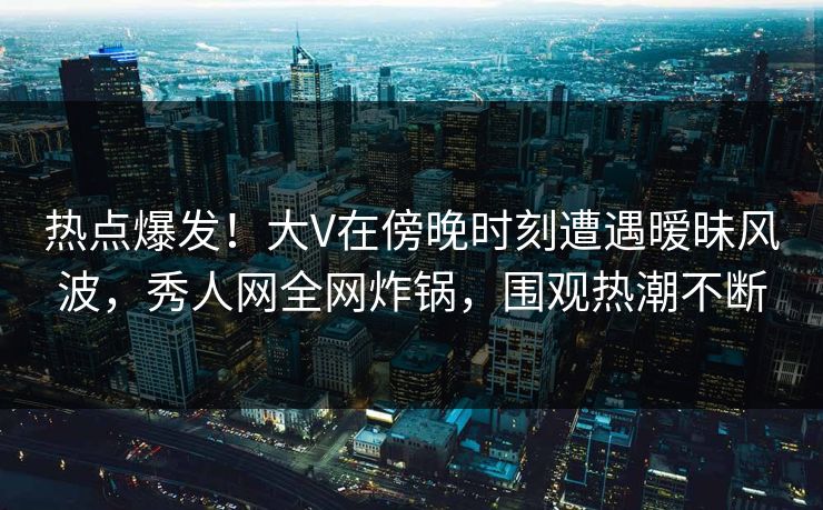 热点爆发！大V在傍晚时刻遭遇暧昧风波，秀人网全网炸锅，围观热潮不断