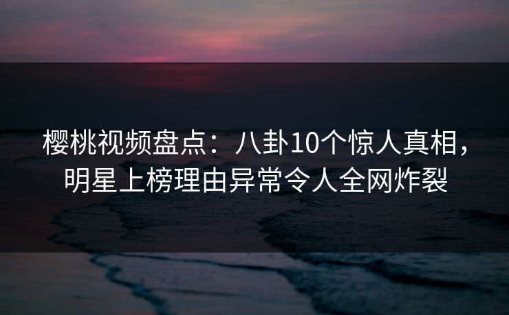 樱桃视频盘点：八卦10个惊人真相，明星上榜理由异常令人全网炸裂