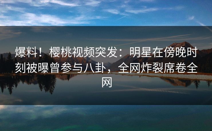 爆料！樱桃视频突发：明星在傍晚时刻被曝曾参与八卦，全网炸裂席卷全网