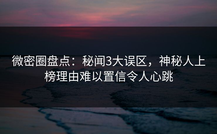 微密圈盘点：秘闻3大误区，神秘人上榜理由难以置信令人心跳