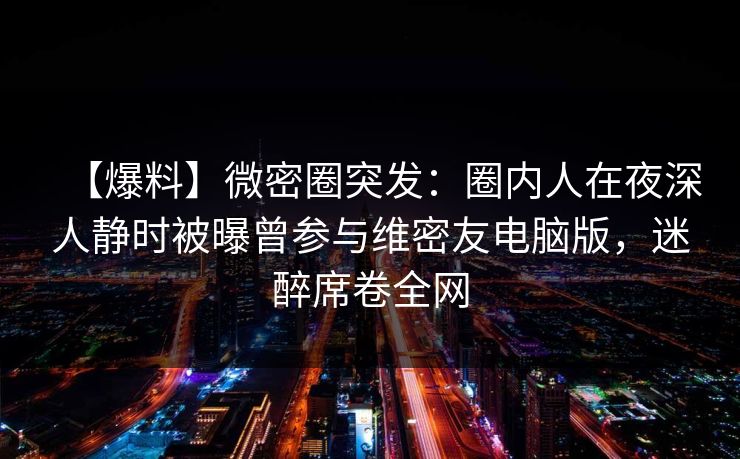 【爆料】微密圈突发：圈内人在夜深人静时被曝曾参与维密友电脑版，迷醉席卷全网