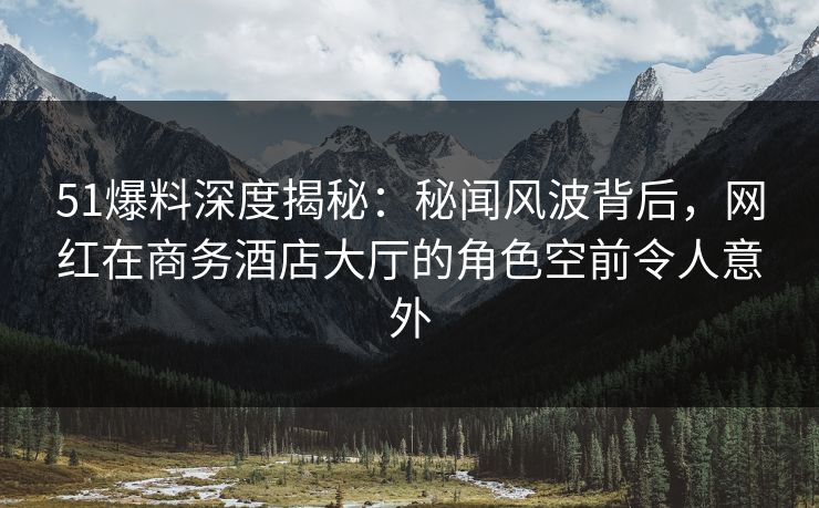 51爆料深度揭秘：秘闻风波背后，网红在商务酒店大厅的角色空前令人意外