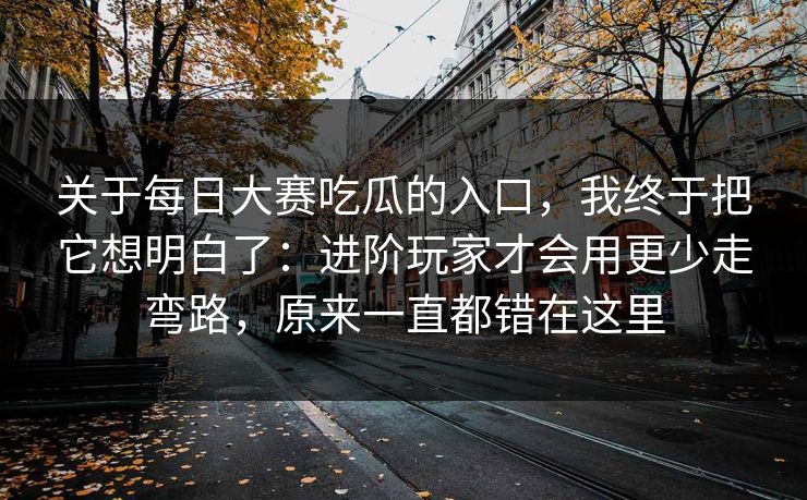 关于每日大赛吃瓜的入口，我终于把它想明白了：进阶玩家才会用更少走弯路，原来一直都错在这里