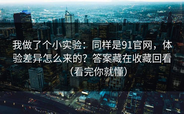 我做了个小实验：同样是91官网，体验差异怎么来的？答案藏在收藏回看（看完你就懂）