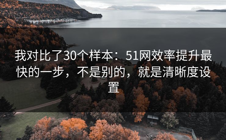 我对比了30个样本：51网效率提升最快的一步，不是别的，就是清晰度设置