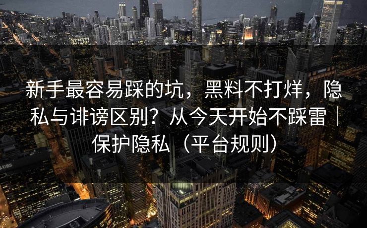 新手最容易踩的坑，黑料不打烊，隐私与诽谤区别？从今天开始不踩雷｜保护隐私（平台规则）