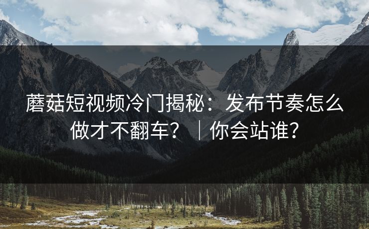 蘑菇短视频冷门揭秘：发布节奏怎么做才不翻车？｜你会站谁？