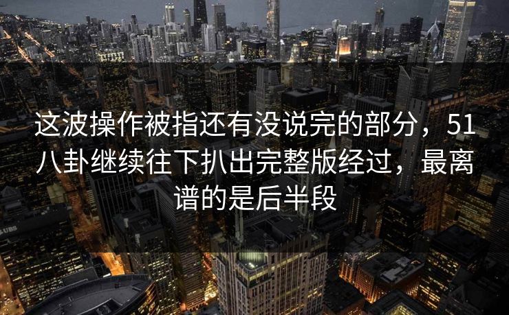 这波操作被指还有没说完的部分，51八卦继续往下扒出完整版经过，最离谱的是后半段