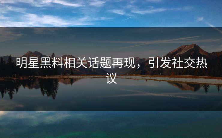 明星黑料相关话题再现，引发社交热议
