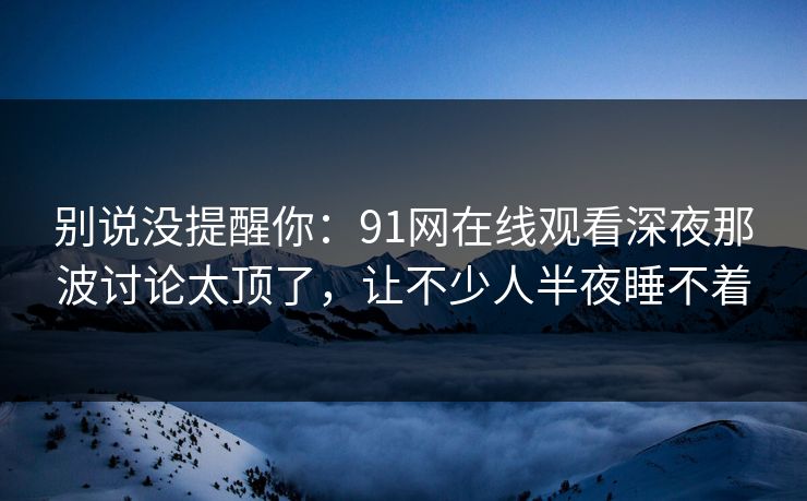 别说没提醒你:91网在线观看深夜那波讨论太顶了,让不少人半夜睡不着 别说没提醒你:91网在线观看深夜那波讨论太顶了,让不少人半夜睡不着